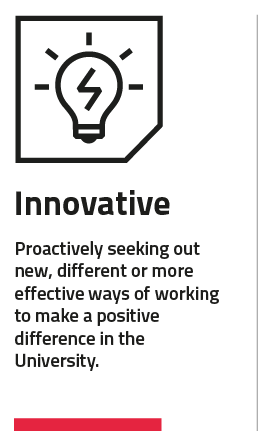 Innovative: proactively seeking out new, different or more effective ways of working to make a positive difference in the University